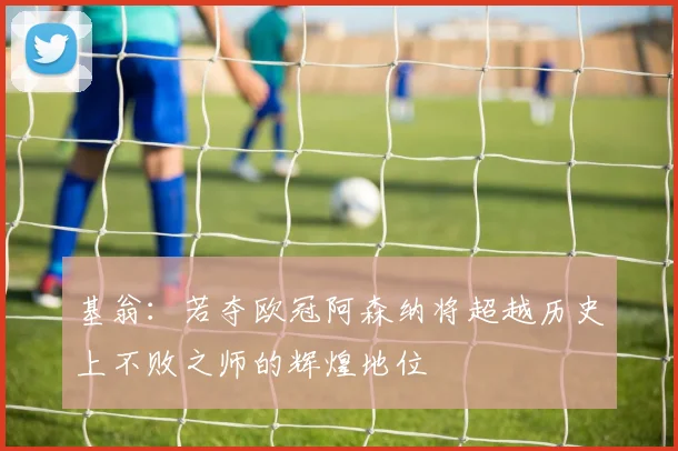 基翁：若夺欧冠阿森纳将超越历史上不败之师的辉煌地位