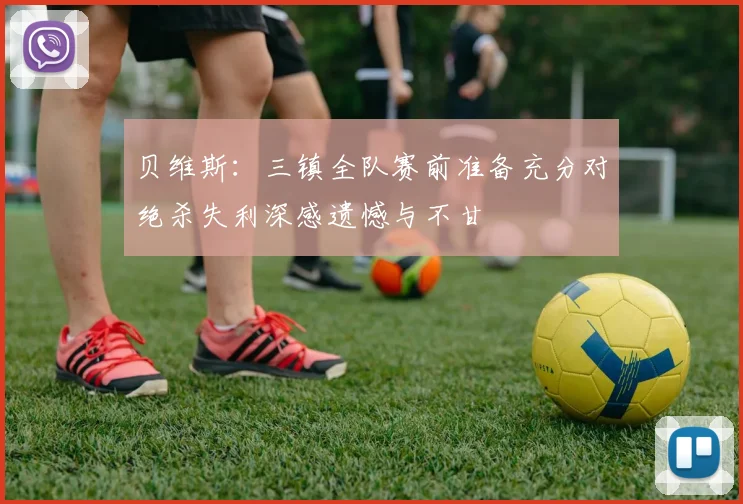 贝维斯：三镇全队赛前准备充分对绝杀失利深感遗憾与不甘