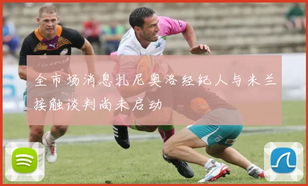 全市场消息扎尼奥洛经纪人与米兰接触谈判尚未启动