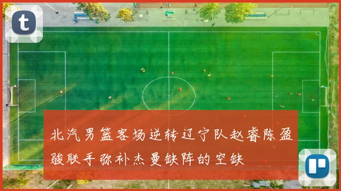 北汽男篮客场逆转辽宁队赵睿陈盈骏联手弥补杰曼缺阵的空缺
