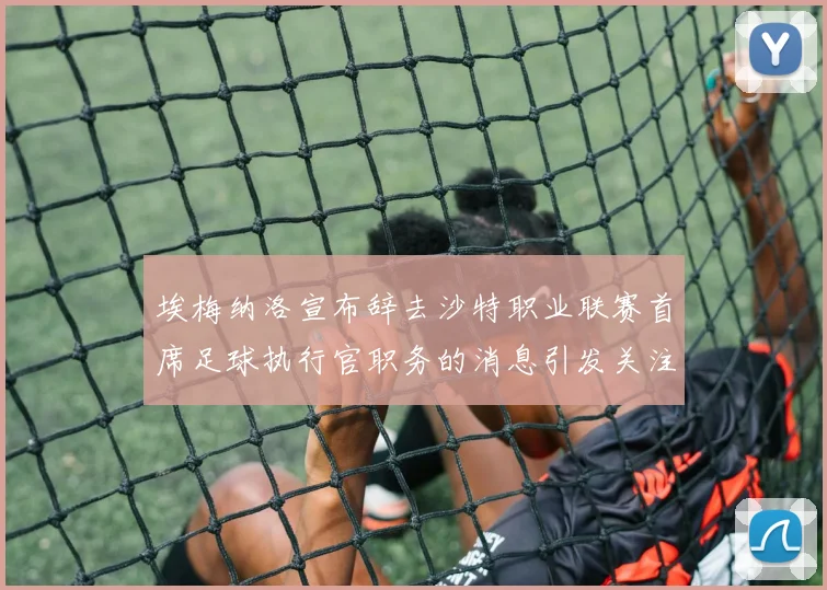 埃梅纳洛宣布辞去沙特职业联赛首席足球执行官职务的消息引发关注