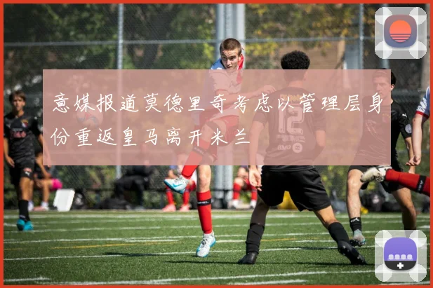 意媒报道莫德里奇考虑以管理层身份重返皇马离开米兰