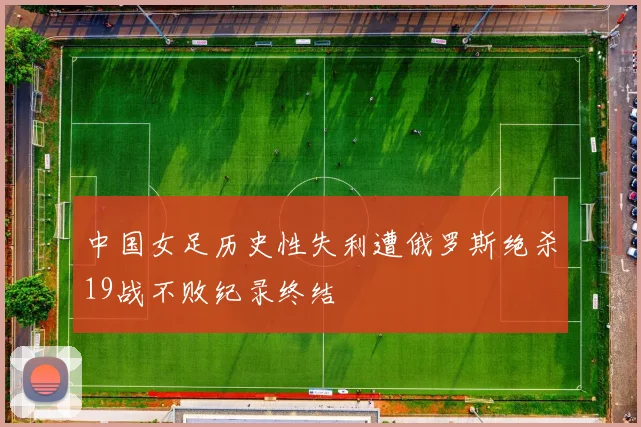 中国女足历史性失利遭俄罗斯绝杀19战不败纪录终结