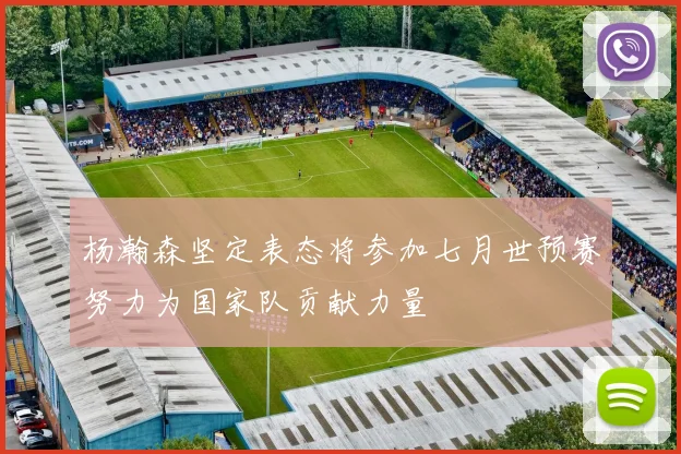杨瀚森坚定表态将参加七月世预赛努力为国家队贡献力量