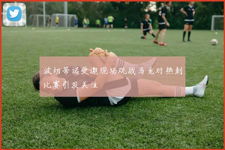 波切蒂诺受邀现场观战马竞对热刺比赛引发关注