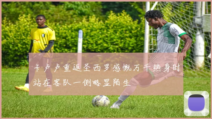 卡卢卢重返圣西罗感慨万千热身时站在客队一侧略显陌生