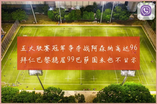 五大联赛冠军争夺战阿森纳高达96拜仁巴黎稳居99巴萨国米也不甘示弱