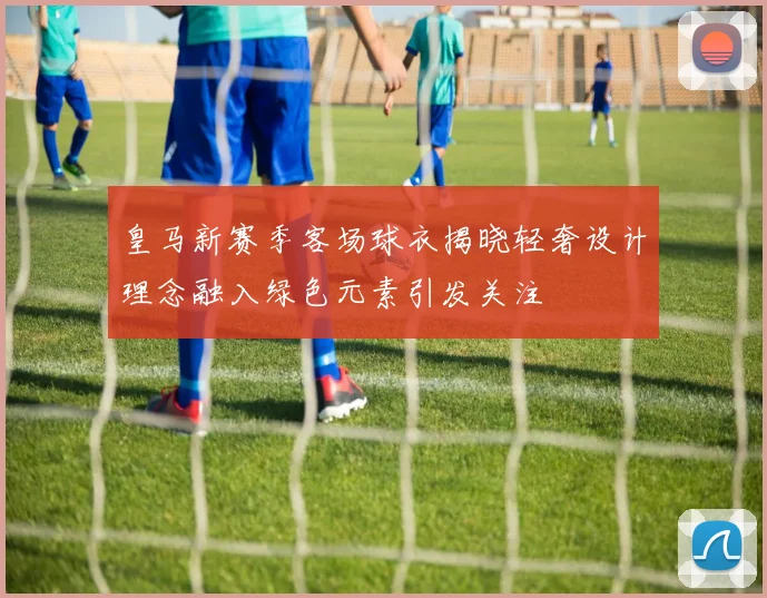 皇马新赛季客场球衣揭晓轻奢设计理念融入绿色元素引发关注
