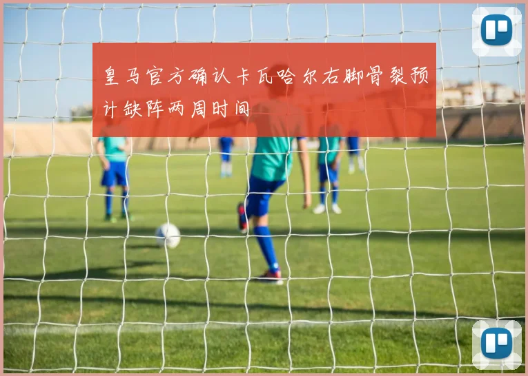 皇马官方确认卡瓦哈尔右脚骨裂预计缺阵两周时间