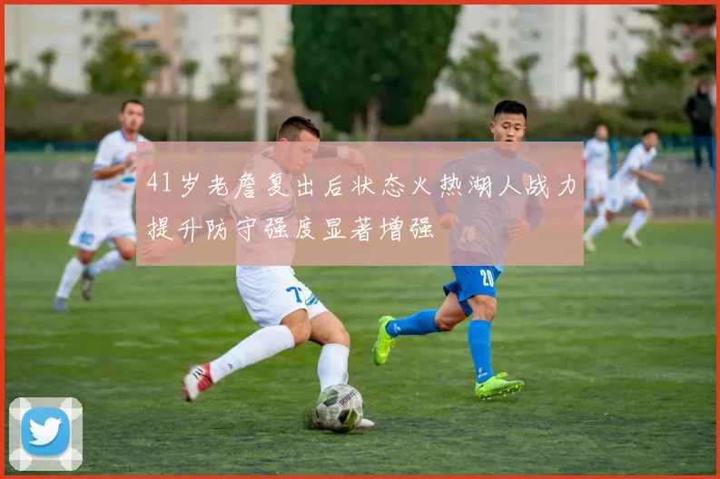41岁老詹复出后状态火热湖人战力提升防守强度显著增强