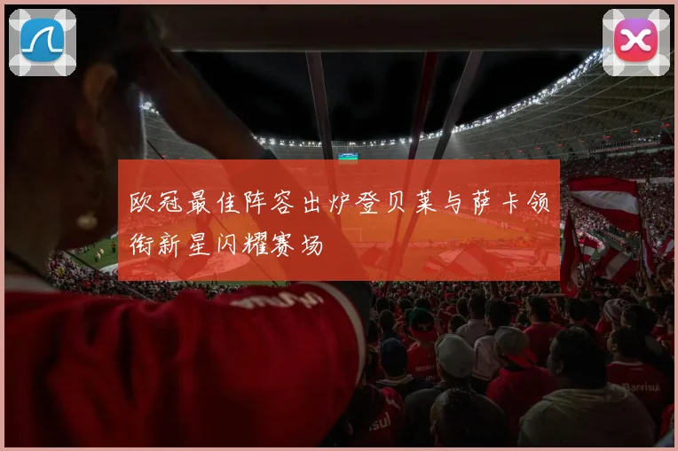 欧冠最佳阵容出炉登贝莱与萨卡领衔新星闪耀赛场