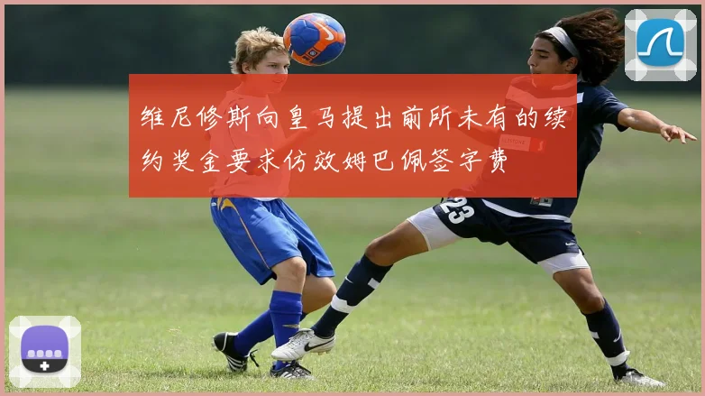 维尼修斯向皇马提出前所未有的续约奖金要求仿效姆巴佩签字费