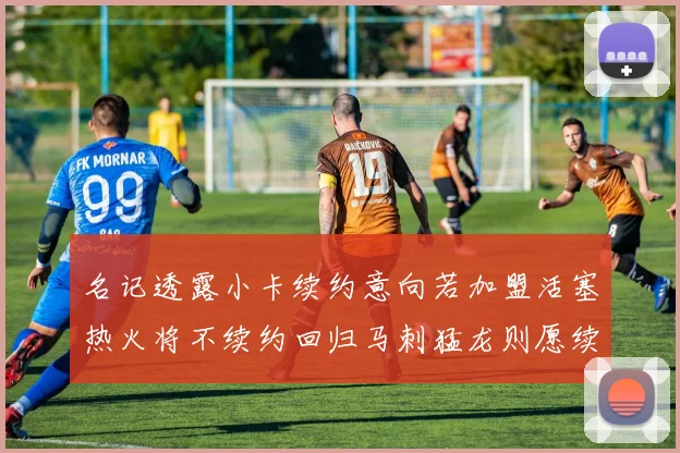 名记透露小卡续约意向若加盟活塞热火将不续约回归马刺猛龙则愿续约