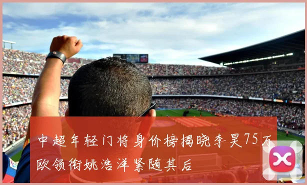 中超年轻门将身价榜揭晓李昊75万欧领衔姚浩洋紧随其后